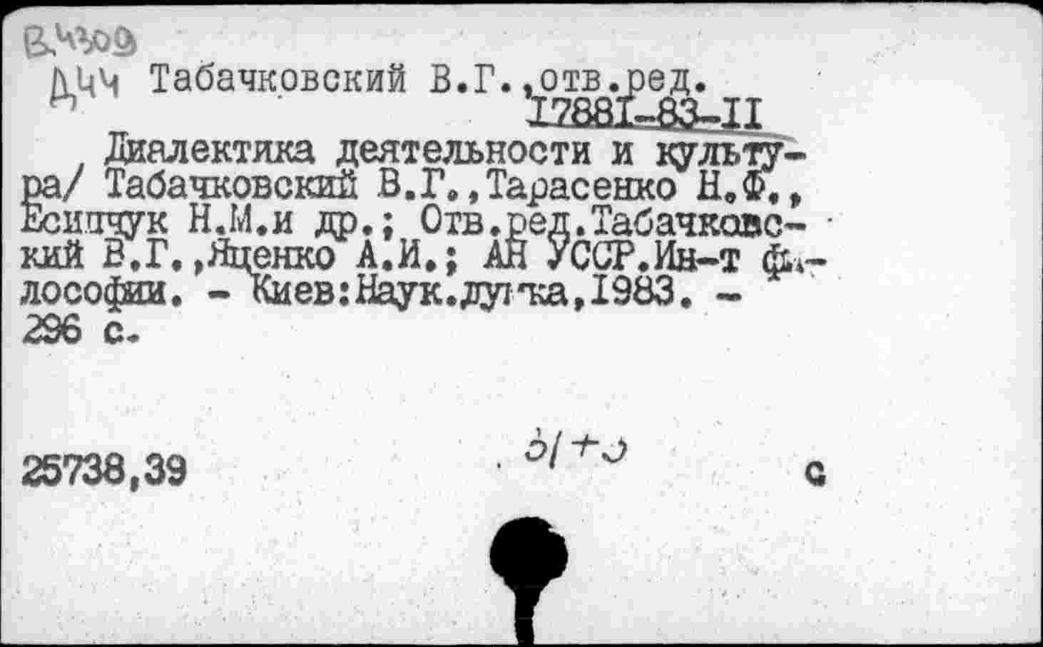 ﻿
Табачковский В. Г. ^отв^ре^
Диалектика деятельности и культура/ Табачковский В.Г.,Тарасенко Н.Ф., Есипчук Н.М.и др.; Отв.ред.Табачковс- • кий В.Г.»Яценко А.И.; АН УССР.Ин-т философам. - Киев: Наук, дуг'ка, 1983. -296 с.
25738,39

с